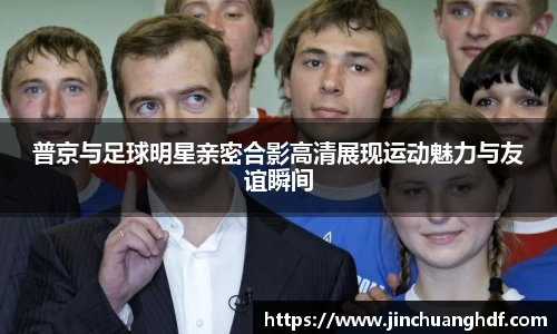 普京与足球明星亲密合影高清展现运动魅力与友谊瞬间