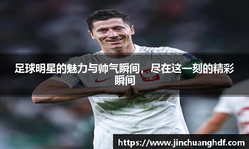 足球明星的魅力与帅气瞬间，尽在这一刻的精彩瞬间